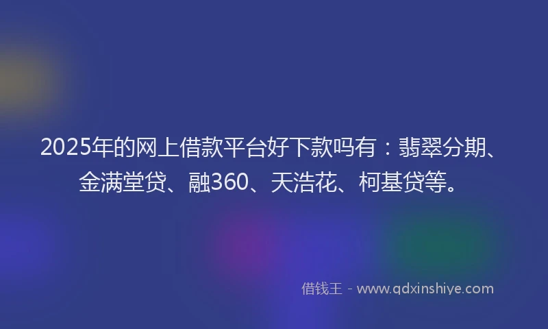 2025年的网上借款平台好下款吗有：翡翠分期、金满堂贷、融360、天浩花、柯基贷等。