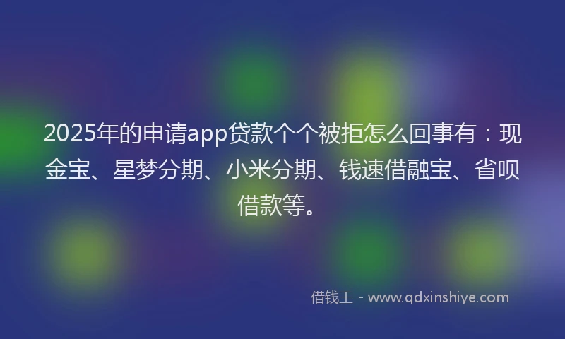 2025年的申请app贷款个个被拒怎么回事有：现金宝、星梦分期、小米分期、钱速借融宝、省呗借款等。