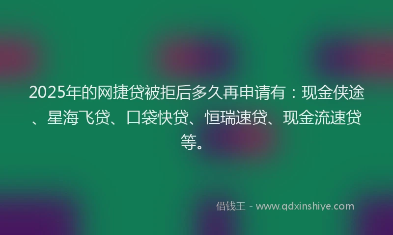 2025年的网捷贷被拒后多久再申请有：现金侠途、星海飞贷、口袋快贷、恒瑞速贷、现金流速贷等。