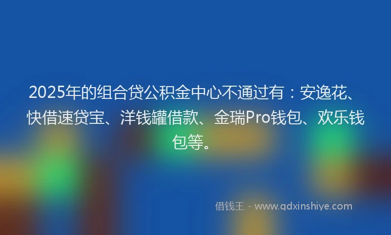 2025年的组合贷公积金中心不通过有：安逸花、快借速贷宝、洋钱罐借款、金瑞Pro钱包、欢乐钱包等。