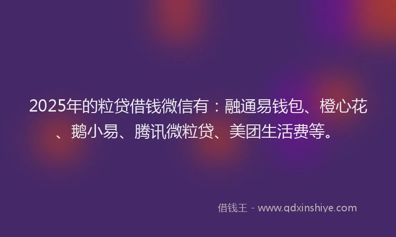2025年的粒贷借钱微信有：融通易钱包、橙心花、鹅小易、腾讯微粒贷、美团生活费等。