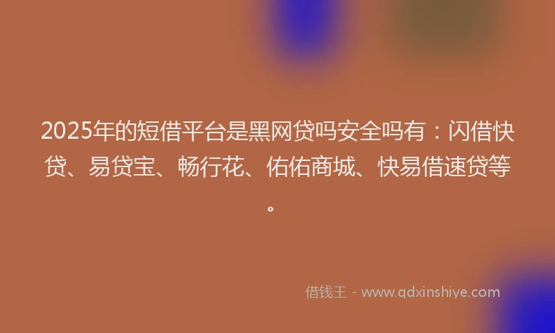 2025年的短借平台是黑网贷吗安全吗有：闪借快贷、易贷宝、畅行花、佑佑商城、快易借速贷等。