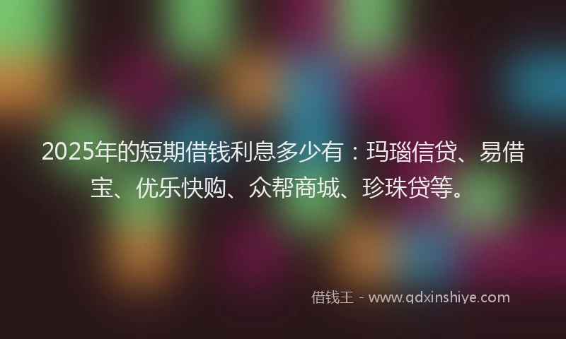2025年的短期借钱利息多少有：玛瑙信贷、易借宝、优乐快购、众帮商城、珍珠贷等。