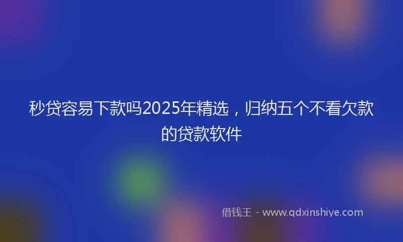 秒贷容易下款吗2025年精选，归纳五个不看欠款的贷款软件