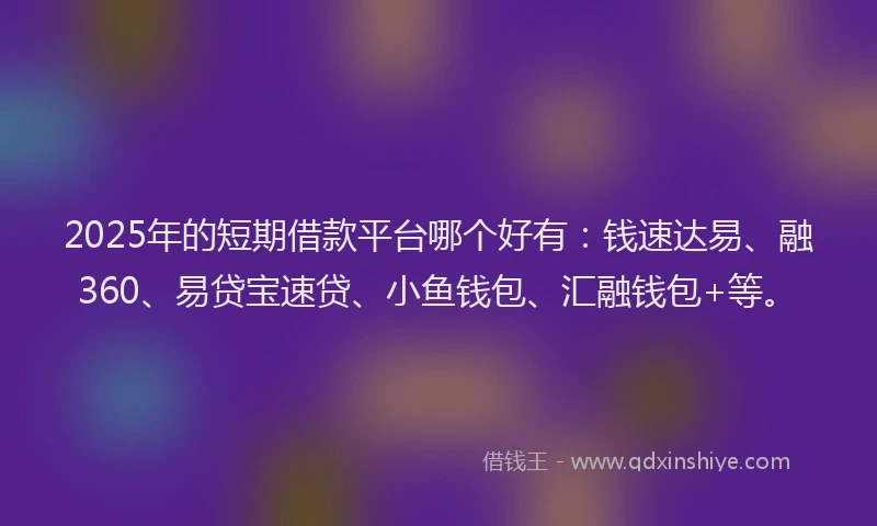 2025年的短期借款平台哪个好有：钱速达易、融360、易贷宝速贷、小鱼钱包、汇融钱包+等。