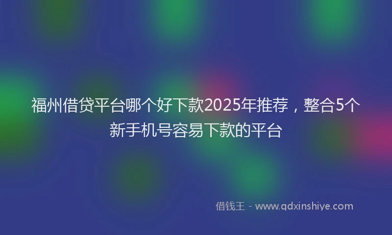 福州借贷平台哪个好下款2025年推荐，整合5个新手机号容易下款的平台