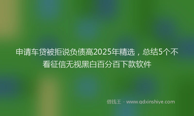申请车贷被拒说负债高2025年精选，总结5个不看征信无视黑白百分百下款软件