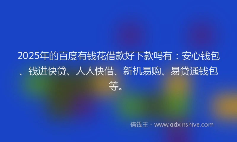 2025年的百度有钱花借款好下款吗有：安心钱包、钱进快贷、人人快借、新机易购、易贷通钱包等。