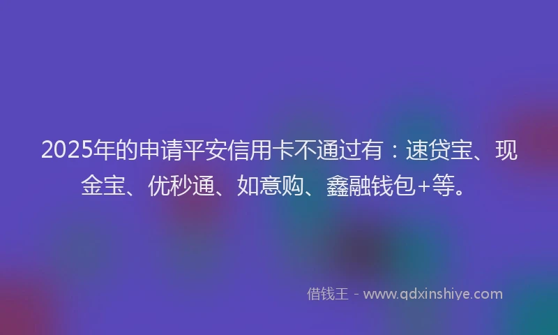 2025年的申请平安信用卡不通过有：速贷宝、现金宝、优秒通、如意购、鑫融钱包+等。