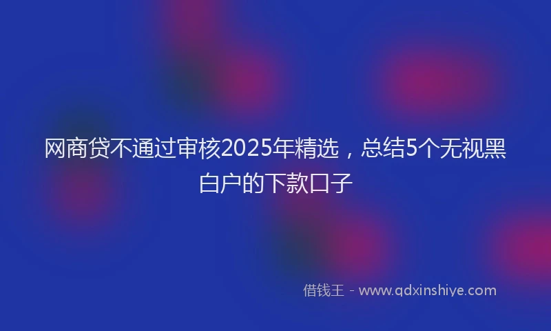 网商贷不通过审核2025年精选，总结5个无视黑白户的下款口子