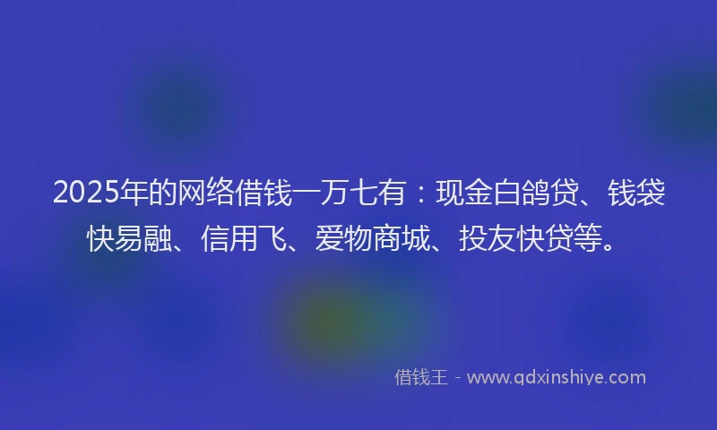 2025年的网络借钱一万七有：现金白鸽贷、钱袋快易融、信用飞、爱物商城、投友快贷等。