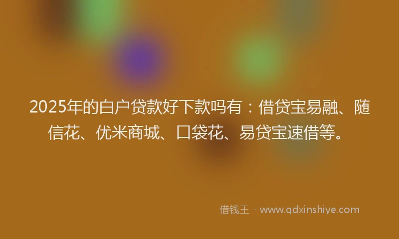 2025年的白户贷款好下款吗有：借贷宝易融、随信花、优米商城、口袋花、易贷宝速借等。