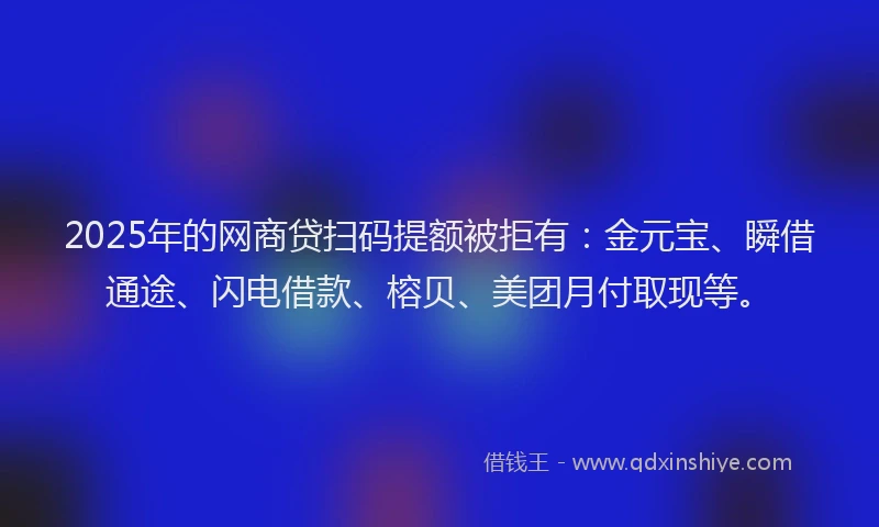 2025年的网商贷扫码提额被拒有：金元宝、瞬借通途、闪电借款、榕贝、美团月付取现等。