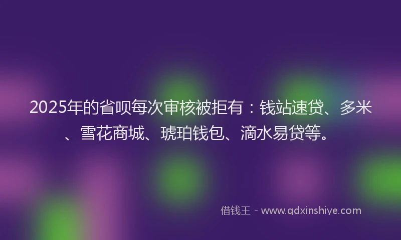 2025年的省呗每次审核被拒有：钱站速贷、多米、雪花商城、琥珀钱包、滴水易贷等。
