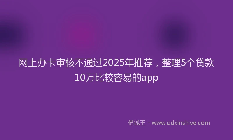 网上办卡审核不通过2025年推荐，整理5个贷款10万比较容易的app