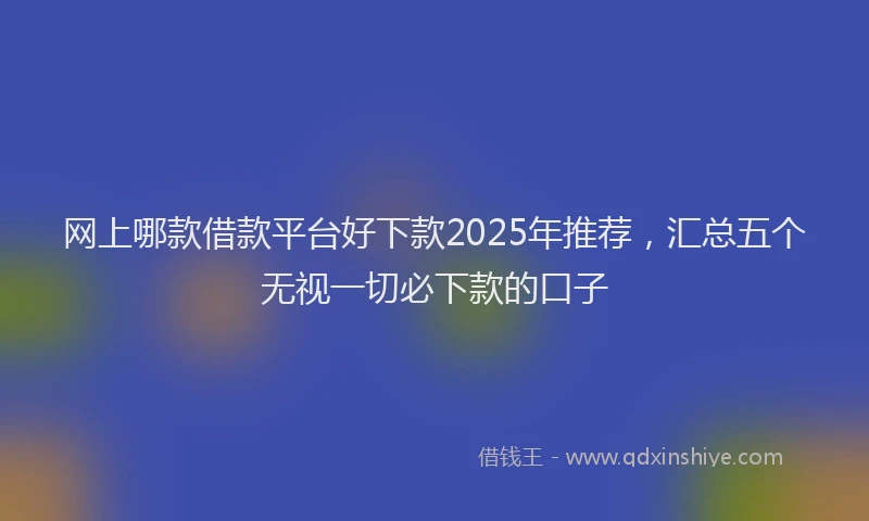 网上哪款借款平台好下款2025年推荐，汇总五个无视一切必下款的口子
