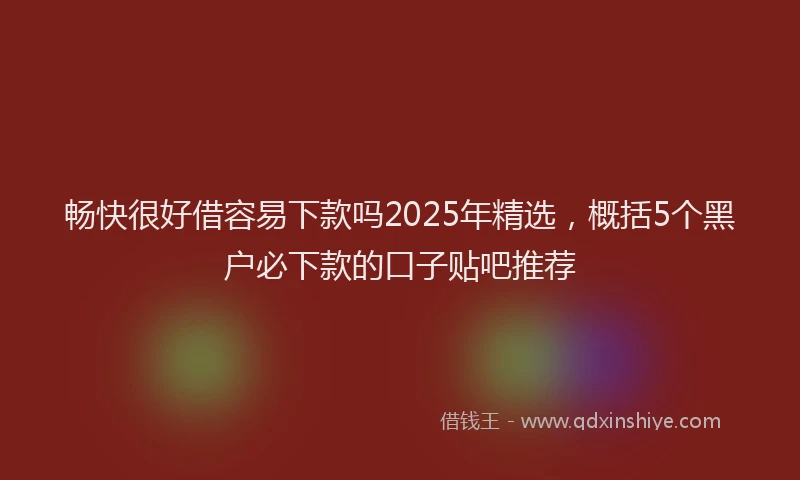 畅快很好借容易下款吗2025年精选，概括5个黑户必下款的口子贴吧推荐