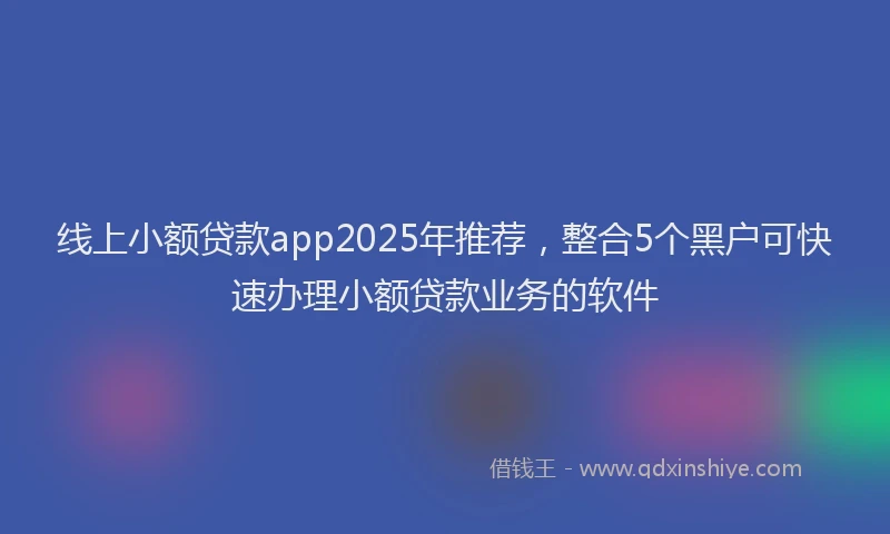 线上小额贷款app2025年推荐，整合5个黑户可快速办理小额贷款业务的软件