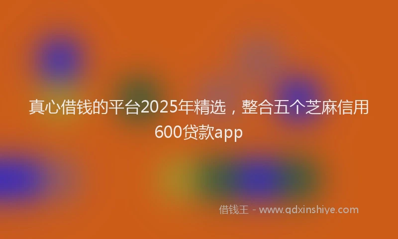 真心借钱的平台2025年精选，整合五个芝麻信用600贷款app