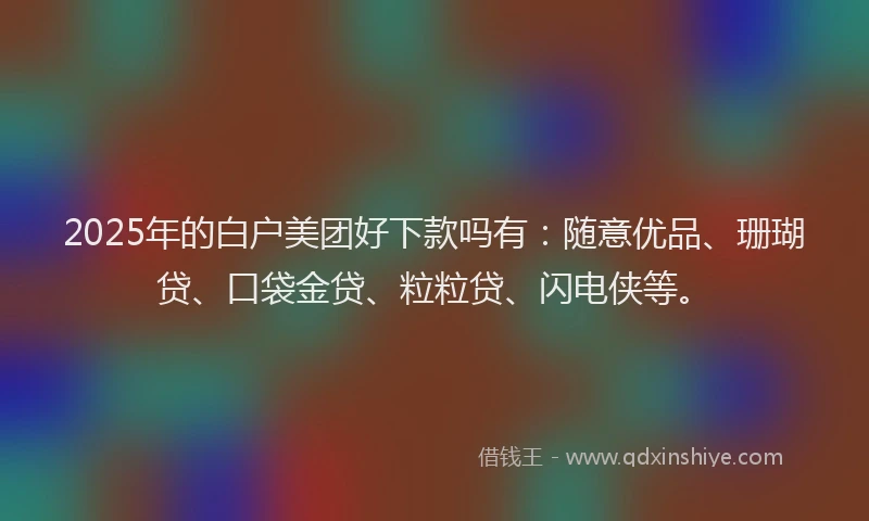 2025年的白户美团好下款吗有：随意优品、珊瑚贷、口袋金贷、粒粒贷、闪电侠等。