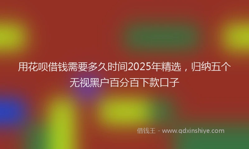 用花呗借钱需要多久时间2025年精选，归纳五个无视黑户百分百下款口子