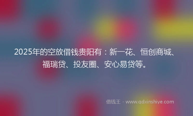 2025年的空放借钱贵阳有：新一花、恒创商城、福瑞贷、投友圈、安心易贷等。