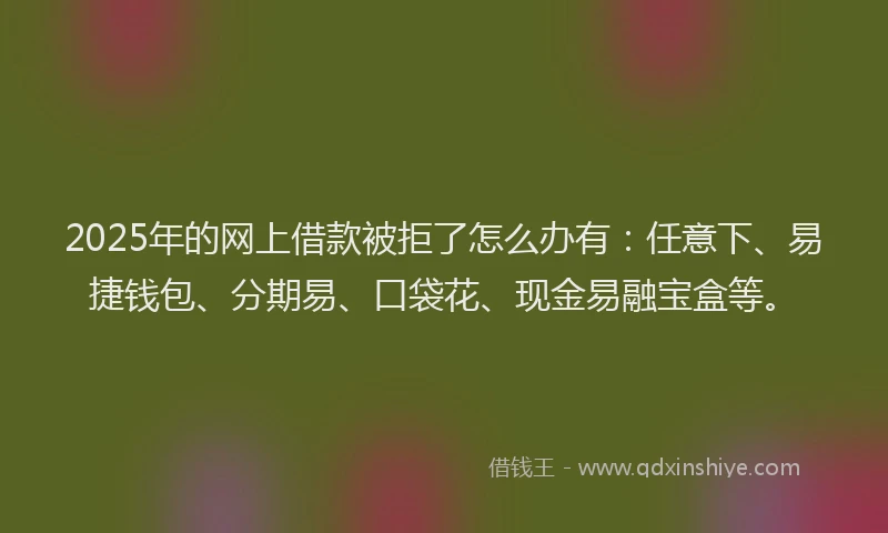 2025年的网上借款被拒了怎么办有：任意下、易捷钱包、分期易、口袋花、现金易融宝盒等。