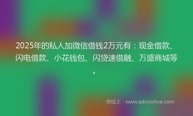 2025年的私人加微信借钱2万元有：现金借款、闪电借款、小花钱包、闪贷速借融、万盛商城等。