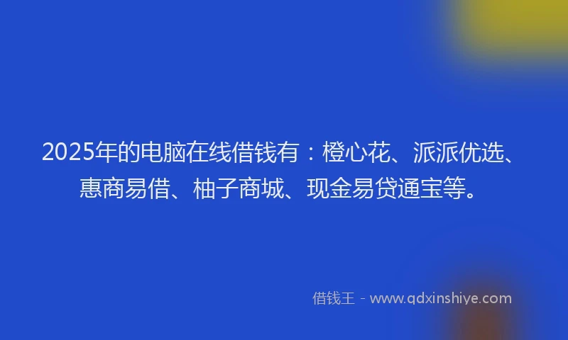 2025年的电脑在线借钱有：橙心花、派派优选、惠商易借、柚子商城、现金易贷通宝等。