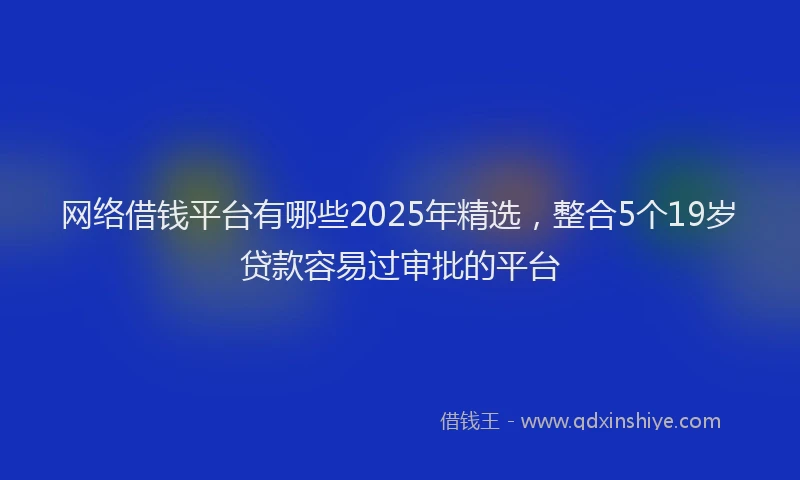 网络借钱平台有哪些2025年精选，整合5个19岁贷款容易过审批的平台