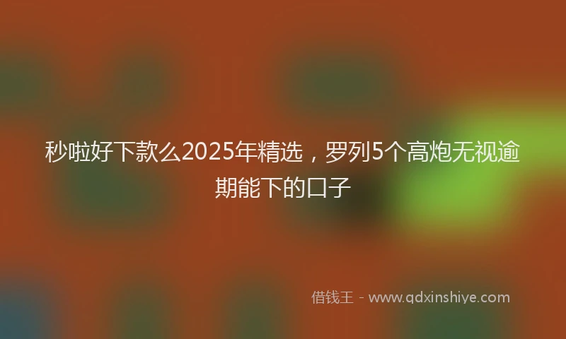 秒啦好下款么2025年精选，罗列5个高炮无视逾期能下的口子