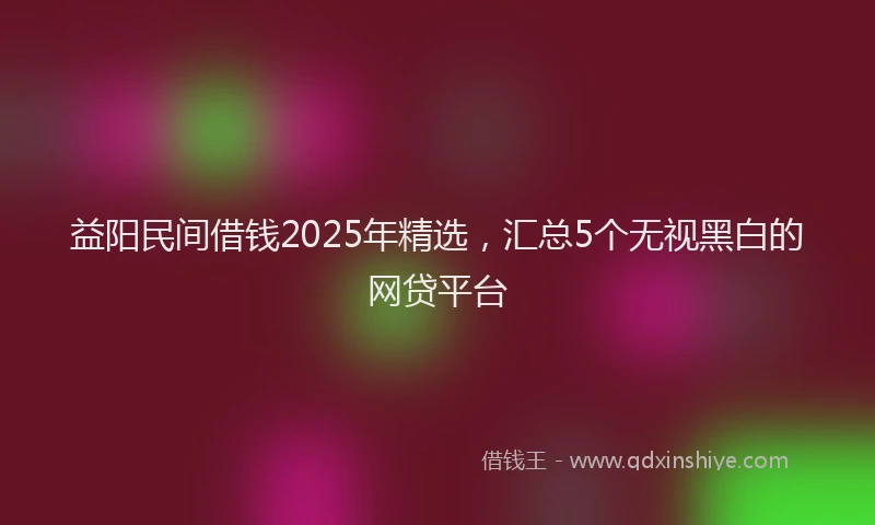 益阳民间借钱2025年精选，汇总5个无视黑白的网贷平台