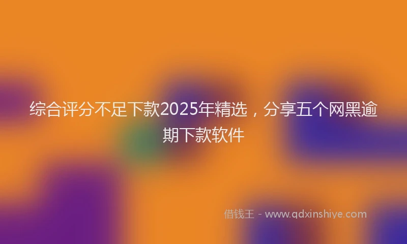 综合评分不足下款2025年精选，分享五个网黑逾期下款软件