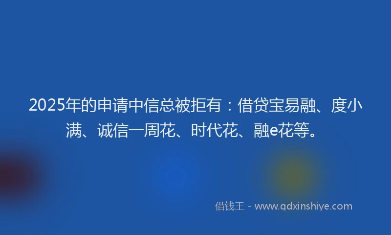 2025年的申请中信总被拒有：借贷宝易融、度小满、诚信一周花、时代花、融e花等。