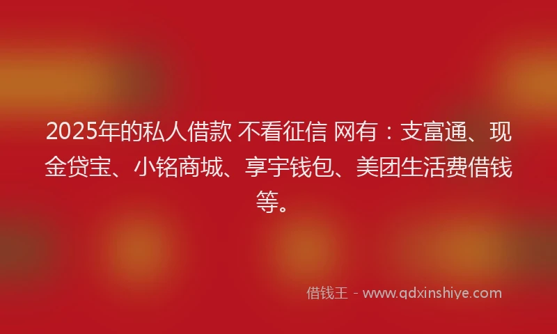 2025年的私人借款 不看征信 网有：支富通、现金贷宝、小铭商城、享宇钱包、美团生活费借钱等。
