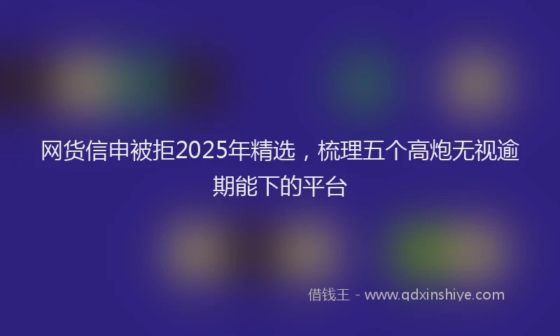 网货信申被拒2025年精选，梳理五个高炮无视逾期能下的平台