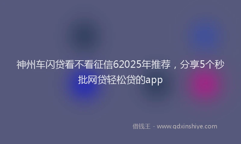 神州车闪贷看不看征信62025年推荐，分享5个秒批网贷轻松贷的app