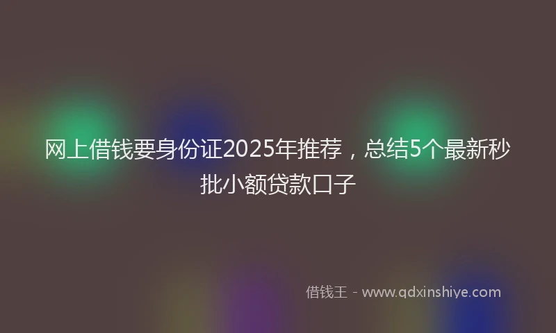网上借钱要身份证2025年推荐，总结5个最新秒批小额贷款口子