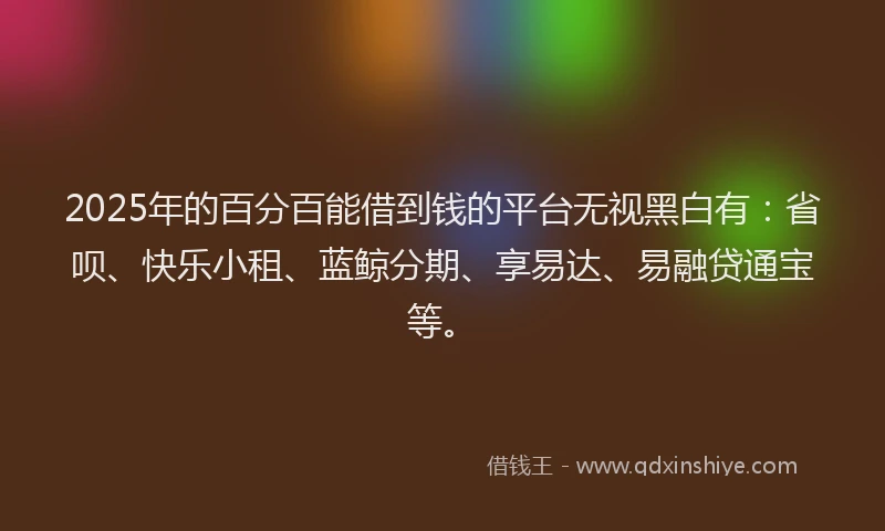 2025年的百分百能借到钱的平台无视黑白有：省呗、快乐小租、蓝鲸分期、享易达、易融贷通宝等。