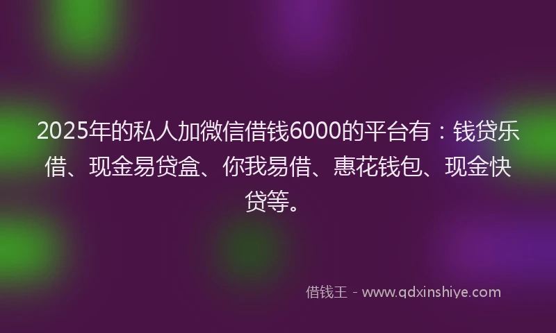 2025年的私人加微信借钱6000的平台有：钱贷乐借、现金易贷盒、你我易借、惠花钱包、现金快贷等。
