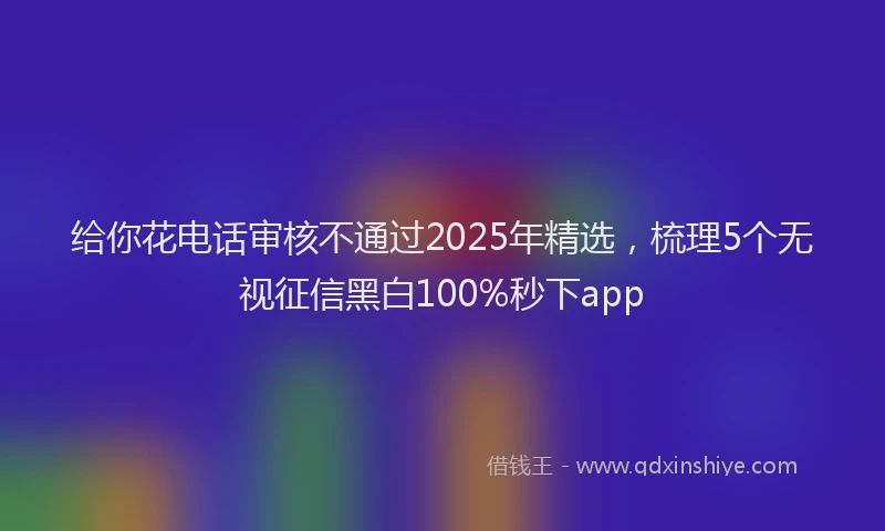 给你花电话审核不通过2025年精选，梳理5个无视征信黑白100%秒下app