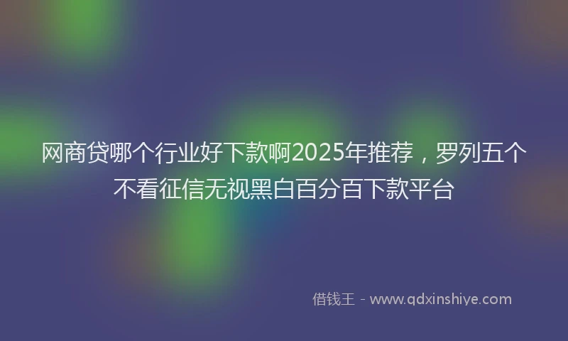 网商贷哪个行业好下款啊2025年推荐，罗列五个不看征信无视黑白百分百下款平台