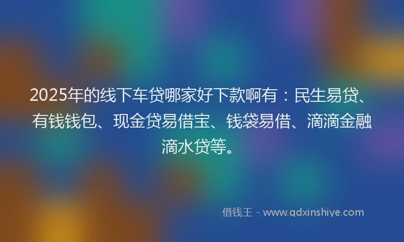 2025年的线下车贷哪家好下款啊有：民生易贷、有钱钱包、现金贷易借宝、钱袋易借、滴滴金融滴水贷等。