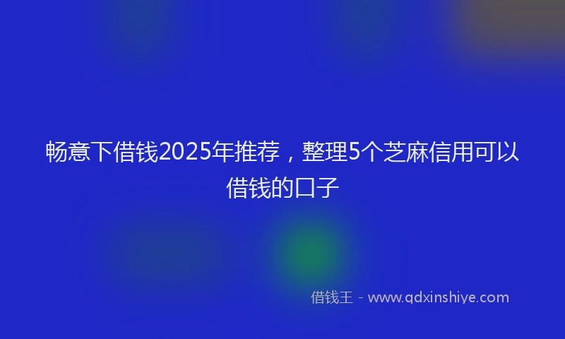 畅意下借钱2025年推荐，整理5个芝麻信用可以借钱的口子