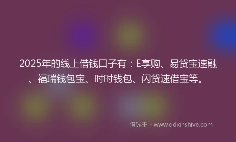 2025年的线上借钱口子有：E享购、易贷宝速融、福瑞钱包宝、时时钱包、闪贷速借宝等。
