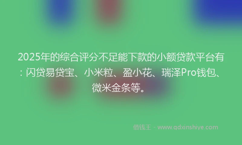 2025年的综合评分不足能下款的小额贷款平台有：闪贷易贷宝、小米粒、盈小花、瑞泽Pro钱包、微米金条等。