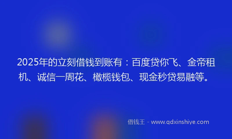 2025年的立刻借钱到账有：百度贷你飞、金帝租机、诚信一周花、橄榄钱包、现金秒贷易融等。