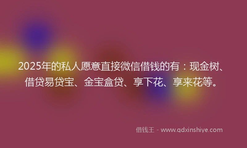 2025年的私人愿意直接微信借钱的有：现金树、借贷易贷宝、金宝盒贷、享下花、享来花等。
