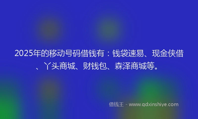 2025年的移动号码借钱有：钱袋速易、现金侠借、丫头商城、财钱包、森泽商城等。