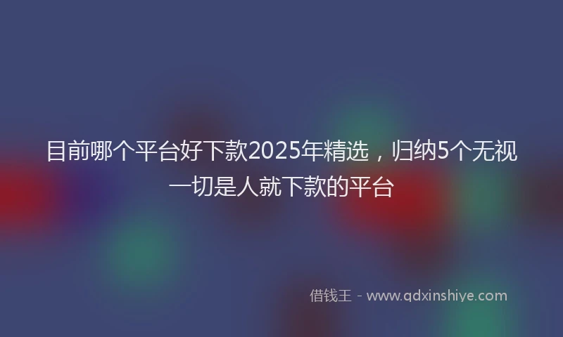 目前哪个平台好下款2025年精选，归纳5个无视一切是人就下款的平台